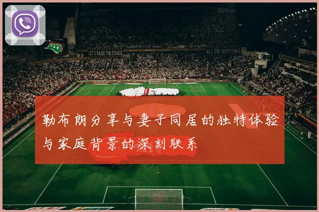 勒布朗分享与妻子同居的独特体验与家庭背景的深刻联系