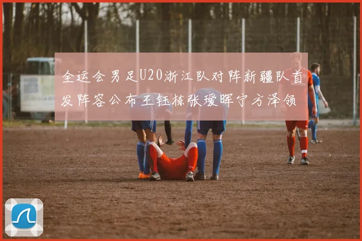 全运会男足U20浙江队对阵新疆队首发阵容公布王钰栋张瑷晖宁方泽领衔出战