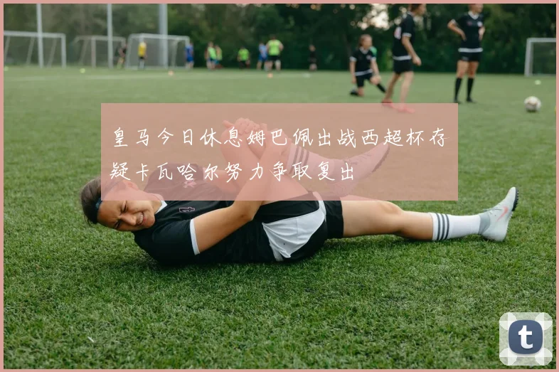皇马今日休息姆巴佩出战西超杯存疑卡瓦哈尔努力争取复出