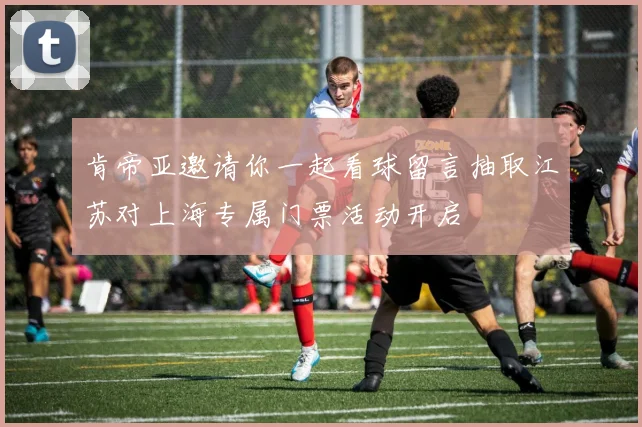 肯帝亚邀请你一起看球留言抽取江苏对上海专属门票活动开启