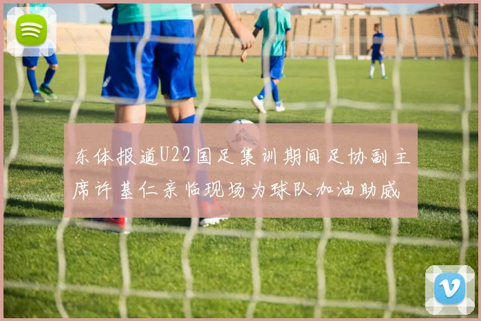 东体报道U22国足集训期间足协副主席许基仁亲临现场为球队加油助威