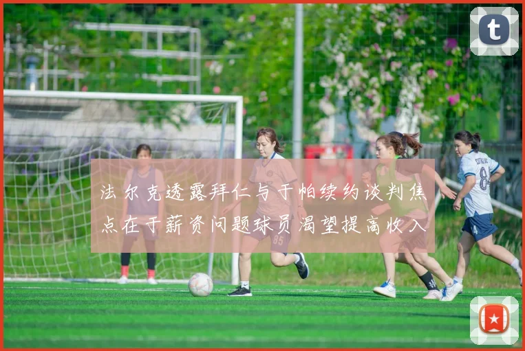 法尔克透露拜仁与于帕续约谈判焦点在于薪资问题球员渴望提高收入
