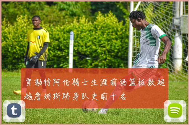 贾勒特阿伦骑士生涯前场篮板数超越詹姆斯跻身队史前十名