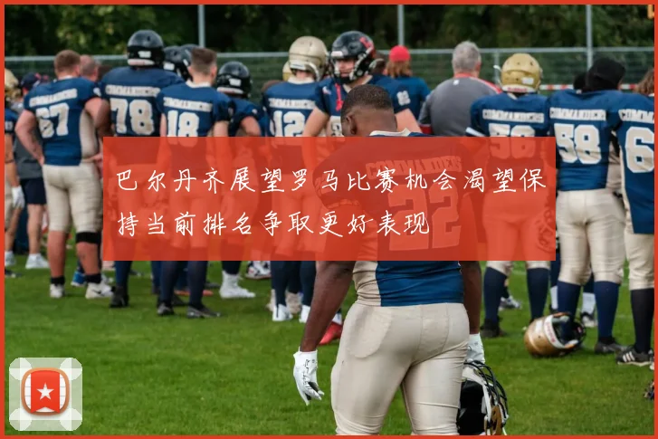 巴尔丹齐展望罗马比赛机会渴望保持当前排名争取更好表现