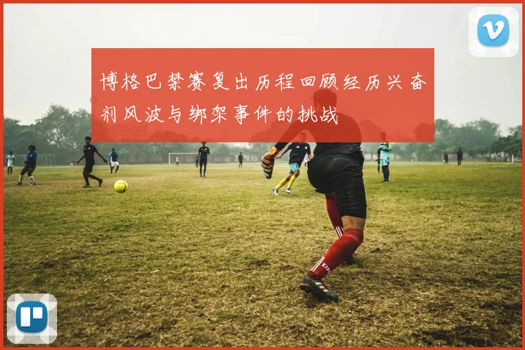 博格巴禁赛复出历程回顾经历兴奋剂风波与绑架事件的挑战