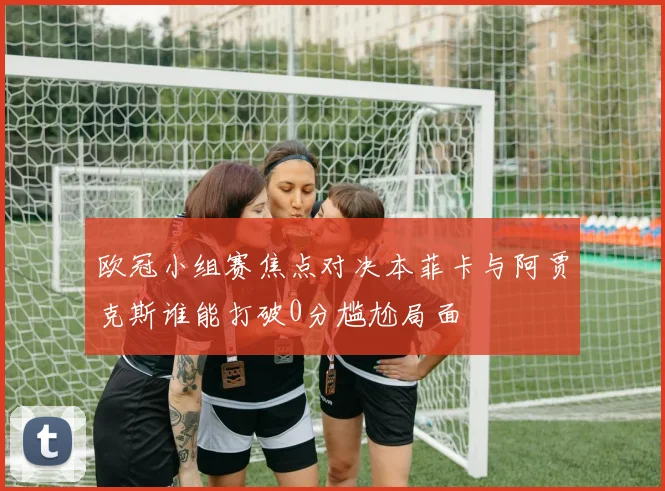 欧冠小组赛焦点对决本菲卡与阿贾克斯谁能打破0分尴尬局面